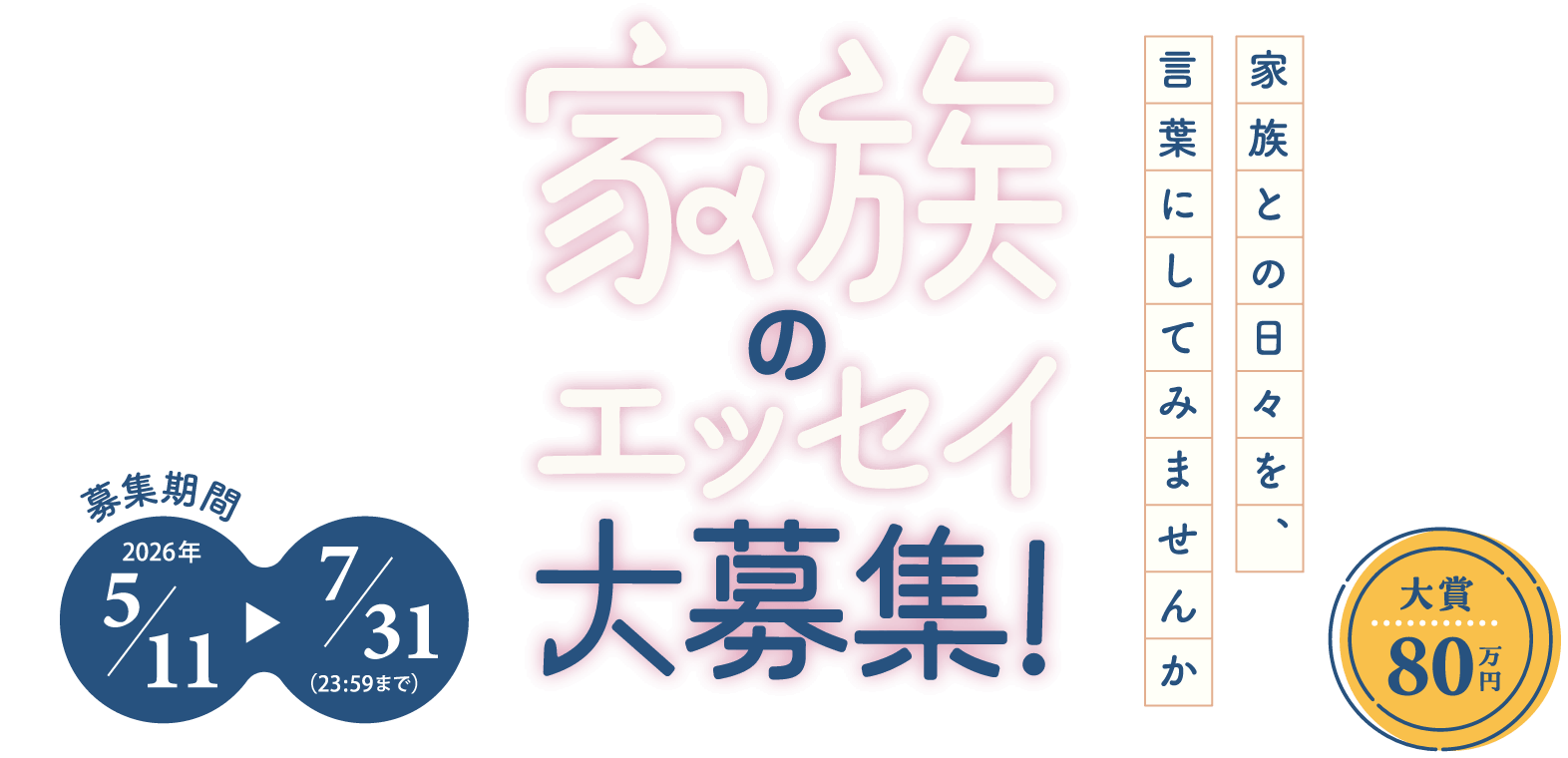 家族のエッセイ大募集! 家族との日々を、言葉にしてみませんか 募集期間 2026年5月11日から7月31日（23:59まで） 大賞80万円