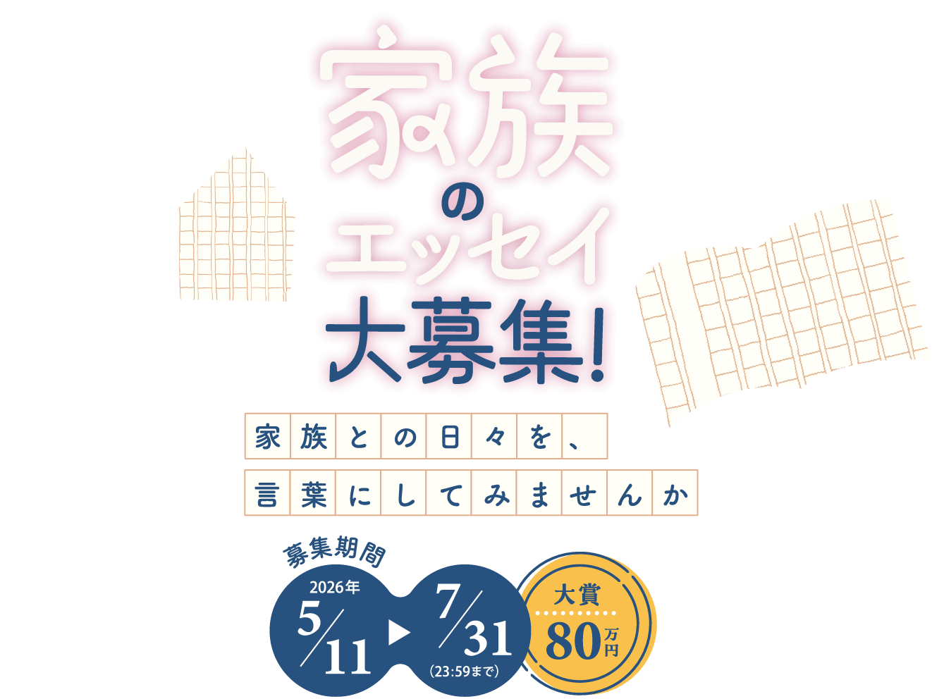 家族のエッセイ大募集! 家族との日々を、言葉にしてみませんか 募集期間 2026年5月11日から7月31日（23:59まで） 大賞80万円
