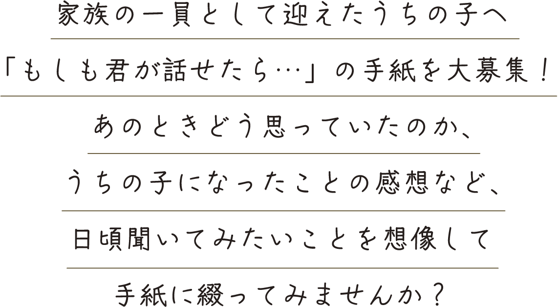 家族の一員として迎えたうちの子へ「もしも君が話せたら…」の手紙を大募集!あのときどう思っていたのか、うちの子になったことの感想など、日頃聞いてみたいことを想像して手紙に綴ってみませんか?
